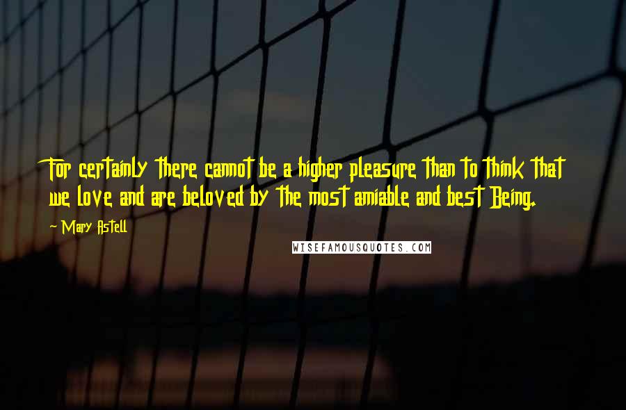 Mary Astell Quotes: For certainly there cannot be a higher pleasure than to think that we love and are beloved by the most amiable and best Being.