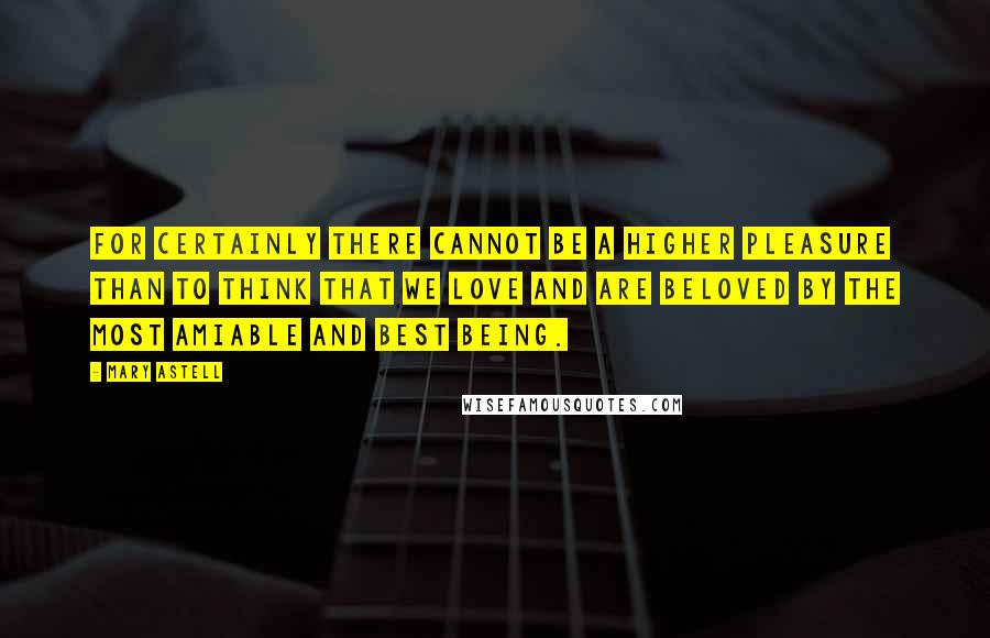 Mary Astell Quotes: For certainly there cannot be a higher pleasure than to think that we love and are beloved by the most amiable and best Being.