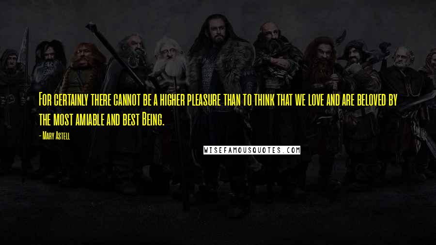 Mary Astell Quotes: For certainly there cannot be a higher pleasure than to think that we love and are beloved by the most amiable and best Being.