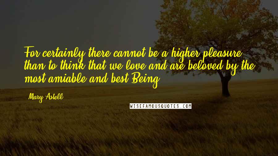 Mary Astell Quotes: For certainly there cannot be a higher pleasure than to think that we love and are beloved by the most amiable and best Being.