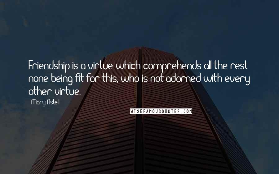 Mary Astell Quotes: Friendship is a virtue which comprehends all the rest; none being fit for this, who is not adorned with every other virtue.