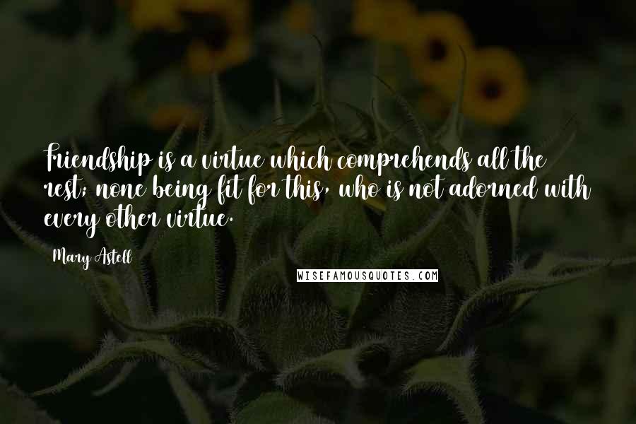 Mary Astell Quotes: Friendship is a virtue which comprehends all the rest; none being fit for this, who is not adorned with every other virtue.