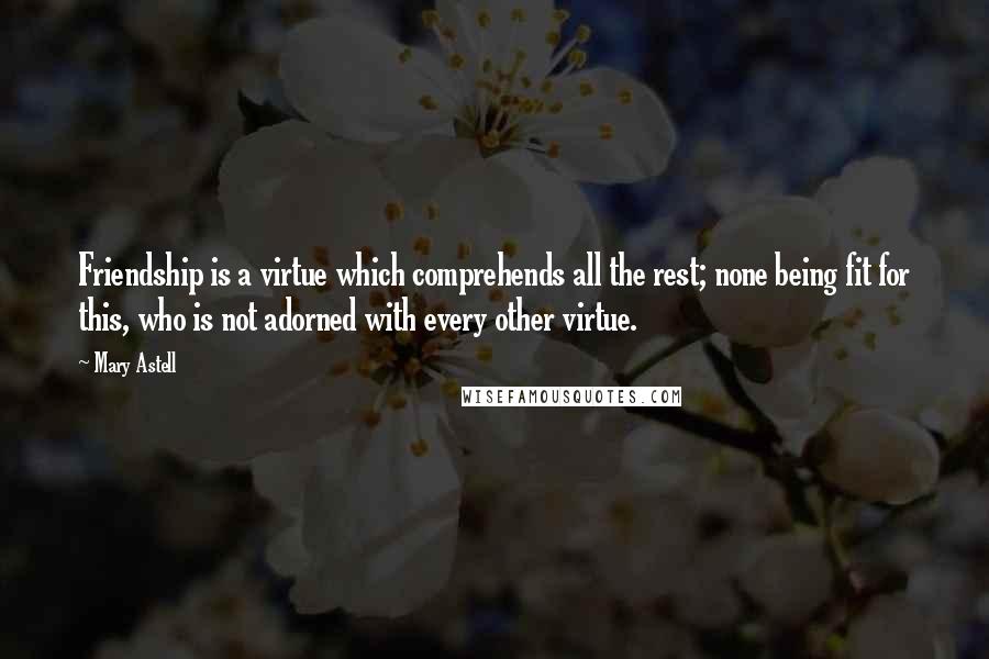 Mary Astell Quotes: Friendship is a virtue which comprehends all the rest; none being fit for this, who is not adorned with every other virtue.