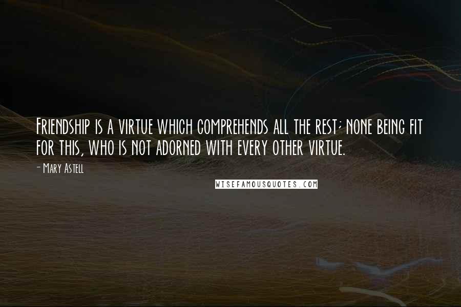 Mary Astell Quotes: Friendship is a virtue which comprehends all the rest; none being fit for this, who is not adorned with every other virtue.