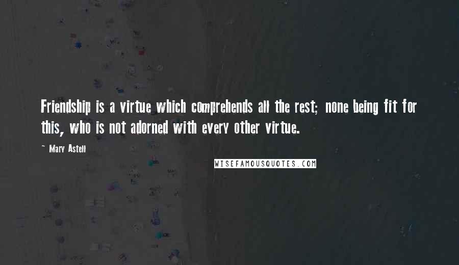 Mary Astell Quotes: Friendship is a virtue which comprehends all the rest; none being fit for this, who is not adorned with every other virtue.