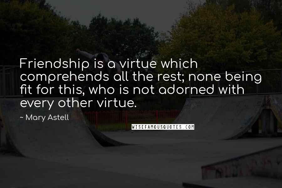 Mary Astell Quotes: Friendship is a virtue which comprehends all the rest; none being fit for this, who is not adorned with every other virtue.