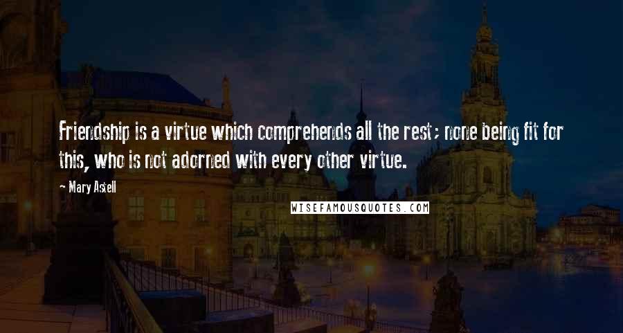 Mary Astell Quotes: Friendship is a virtue which comprehends all the rest; none being fit for this, who is not adorned with every other virtue.