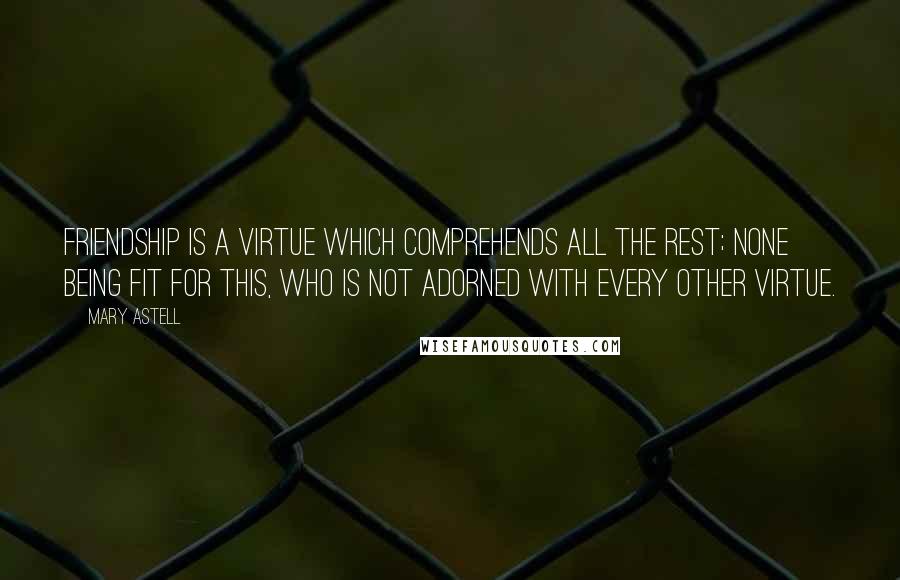 Mary Astell Quotes: Friendship is a virtue which comprehends all the rest; none being fit for this, who is not adorned with every other virtue.