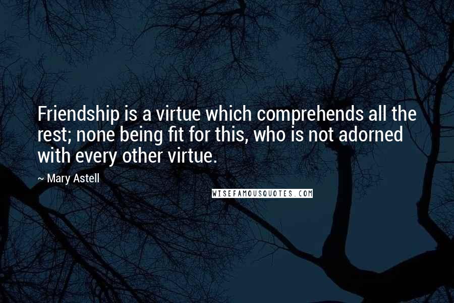 Mary Astell Quotes: Friendship is a virtue which comprehends all the rest; none being fit for this, who is not adorned with every other virtue.