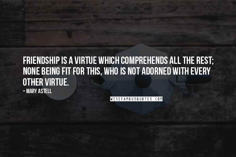 Mary Astell Quotes: Friendship is a virtue which comprehends all the rest; none being fit for this, who is not adorned with every other virtue.