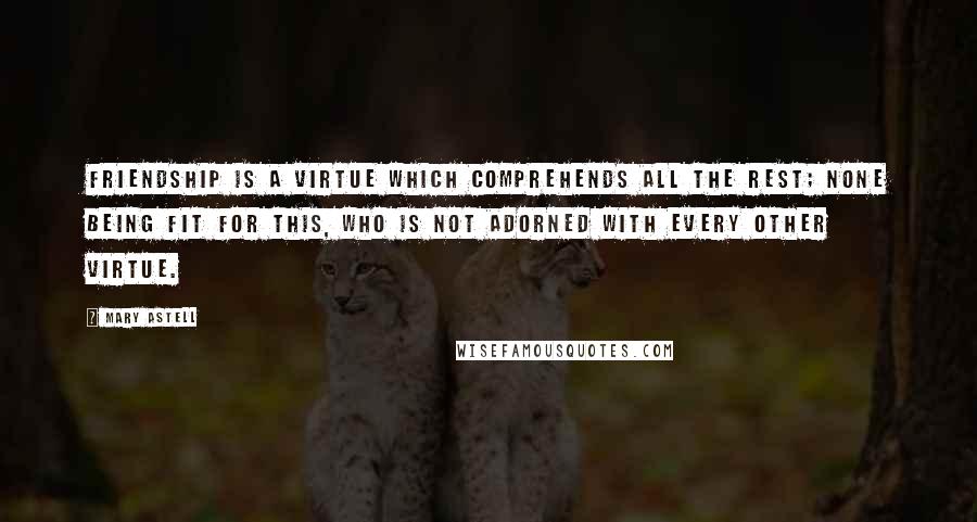 Mary Astell Quotes: Friendship is a virtue which comprehends all the rest; none being fit for this, who is not adorned with every other virtue.