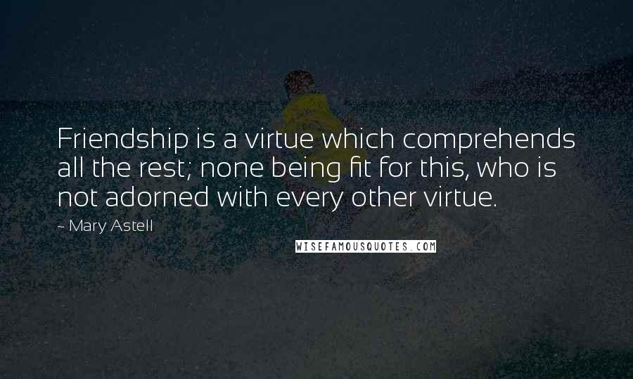 Mary Astell Quotes: Friendship is a virtue which comprehends all the rest; none being fit for this, who is not adorned with every other virtue.