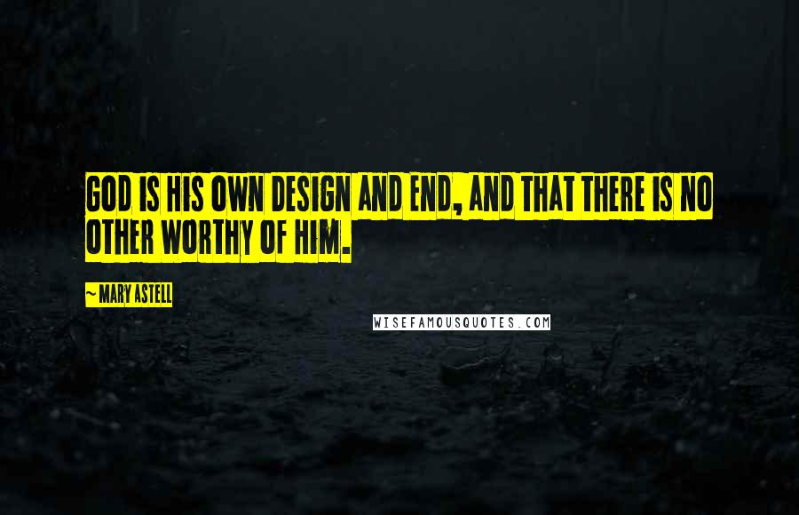 Mary Astell Quotes: God is His own Design and End, and that there is no other Worthy of Him.