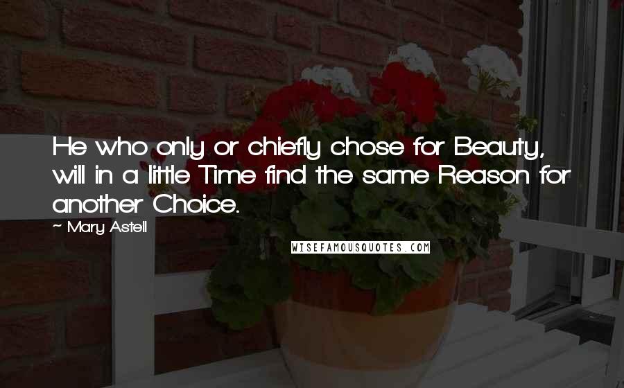 Mary Astell Quotes: He who only or chiefly chose for Beauty, will in a little Time find the same Reason for another Choice.