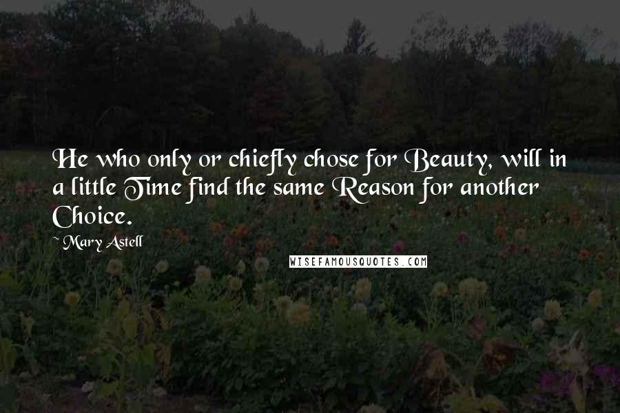 Mary Astell Quotes: He who only or chiefly chose for Beauty, will in a little Time find the same Reason for another Choice.
