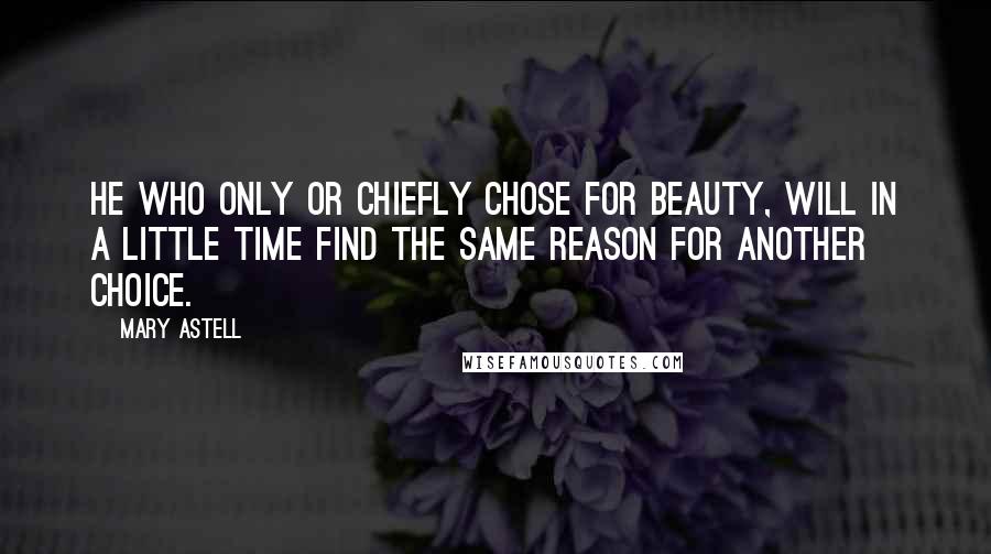 Mary Astell Quotes: He who only or chiefly chose for Beauty, will in a little Time find the same Reason for another Choice.