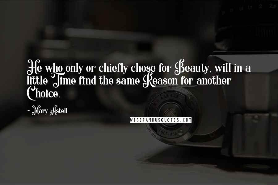 Mary Astell Quotes: He who only or chiefly chose for Beauty, will in a little Time find the same Reason for another Choice.