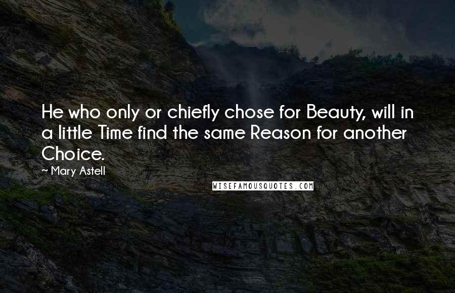 Mary Astell Quotes: He who only or chiefly chose for Beauty, will in a little Time find the same Reason for another Choice.