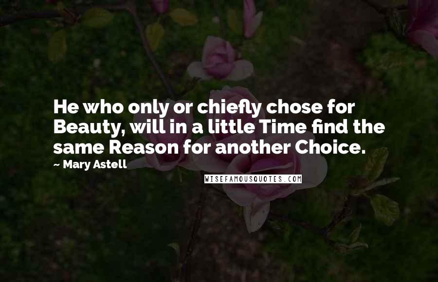 Mary Astell Quotes: He who only or chiefly chose for Beauty, will in a little Time find the same Reason for another Choice.