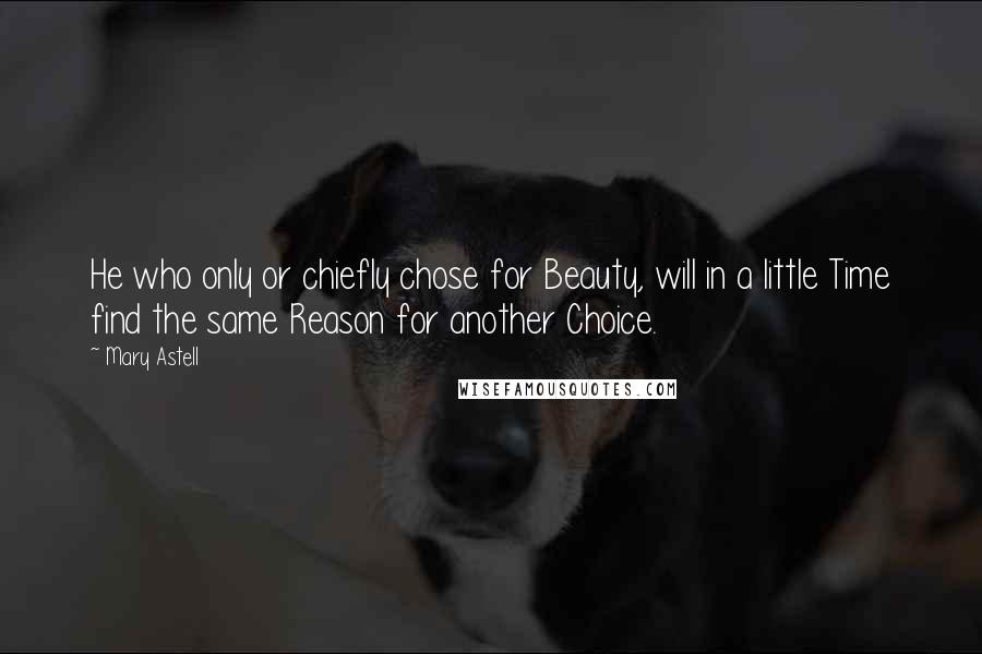 Mary Astell Quotes: He who only or chiefly chose for Beauty, will in a little Time find the same Reason for another Choice.