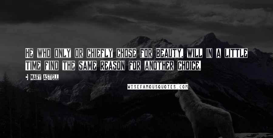 Mary Astell Quotes: He who only or chiefly chose for Beauty, will in a little Time find the same Reason for another Choice.