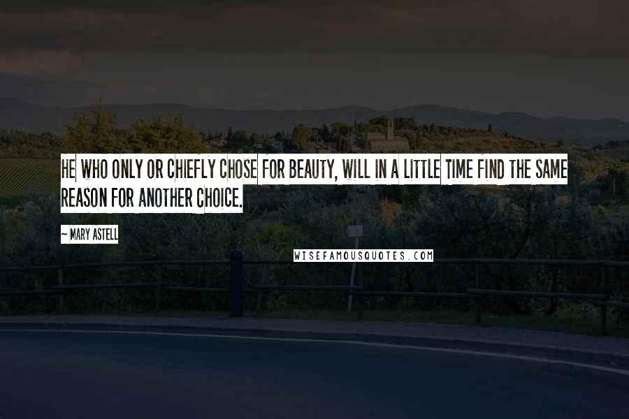 Mary Astell Quotes: He who only or chiefly chose for Beauty, will in a little Time find the same Reason for another Choice.
