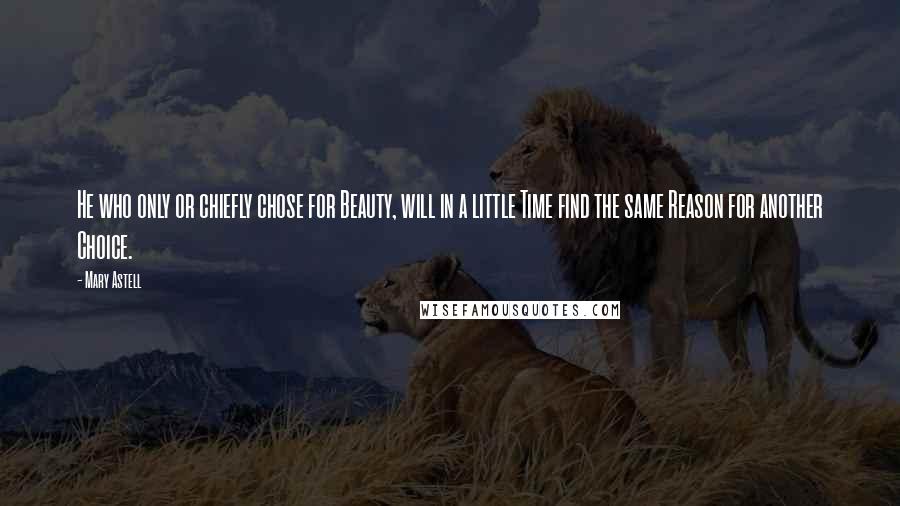 Mary Astell Quotes: He who only or chiefly chose for Beauty, will in a little Time find the same Reason for another Choice.