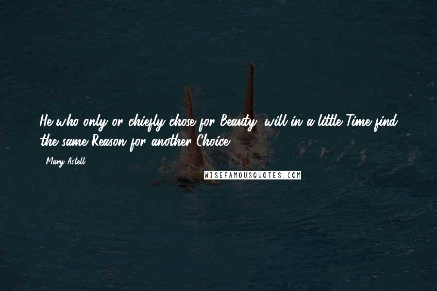 Mary Astell Quotes: He who only or chiefly chose for Beauty, will in a little Time find the same Reason for another Choice.