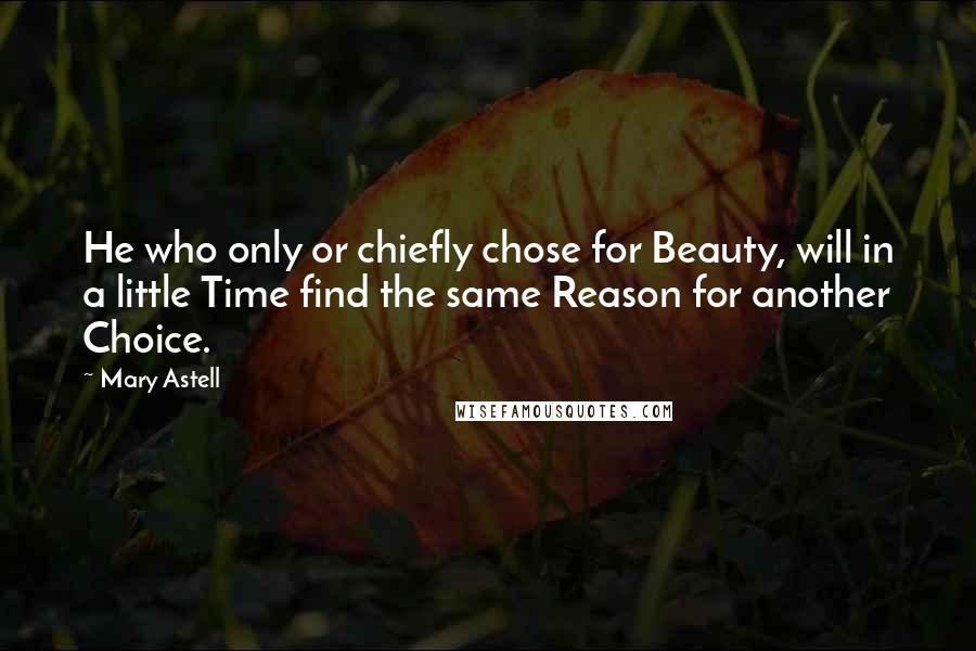 Mary Astell Quotes: He who only or chiefly chose for Beauty, will in a little Time find the same Reason for another Choice.