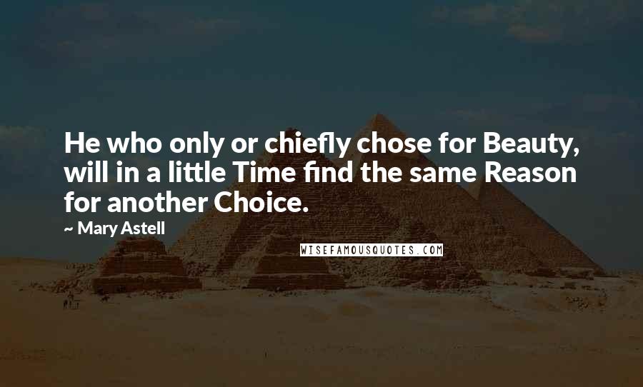 Mary Astell Quotes: He who only or chiefly chose for Beauty, will in a little Time find the same Reason for another Choice.