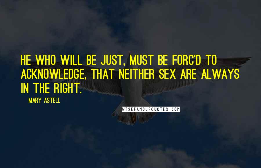 Mary Astell Quotes: He who will be just, must be forc'd to acknowledge, that neither Sex are always in the right.