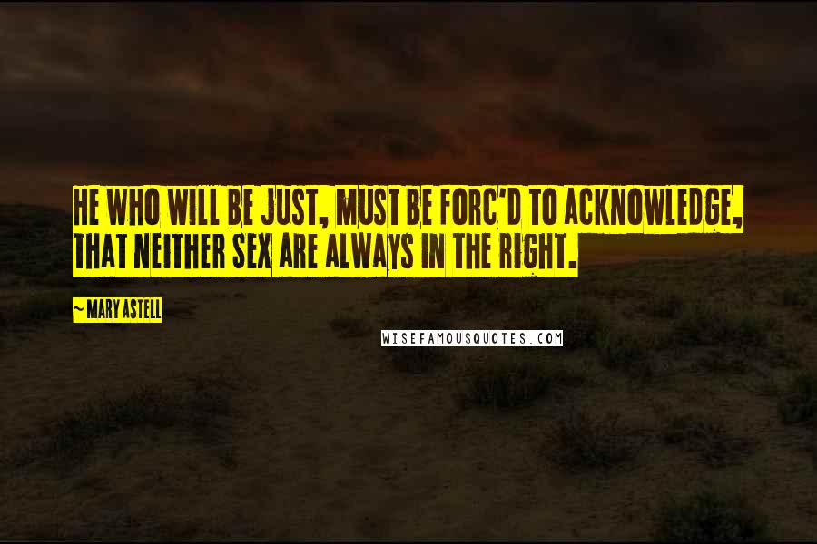 Mary Astell Quotes: He who will be just, must be forc'd to acknowledge, that neither Sex are always in the right.