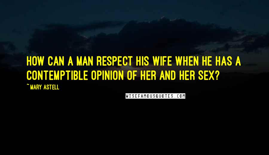 Mary Astell Quotes: How can a Man respect his Wife when he has a contemptible Opinion of her and her Sex?