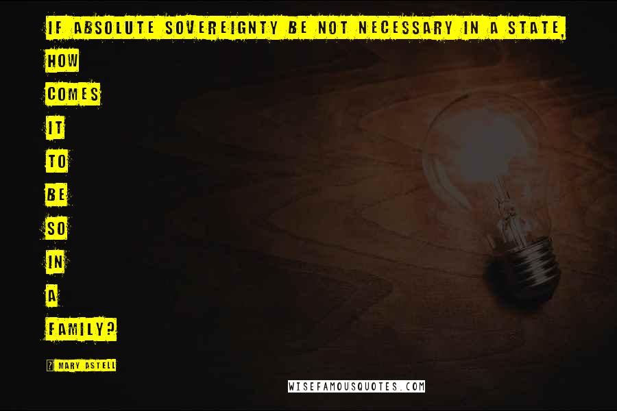 Mary Astell Quotes: If absolute sovereignty be not necessary in a State, how comes it to be so in a family?