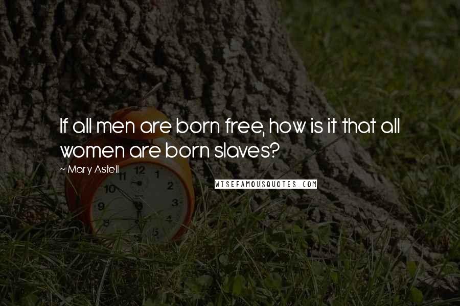 Mary Astell Quotes: If all men are born free, how is it that all women are born slaves?