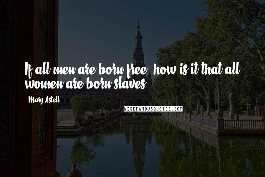 Mary Astell Quotes: If all men are born free, how is it that all women are born slaves?
