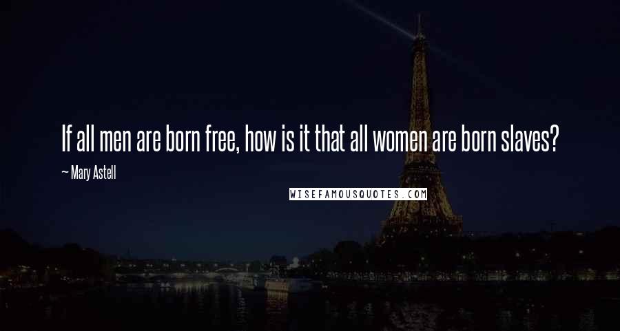 Mary Astell Quotes: If all men are born free, how is it that all women are born slaves?