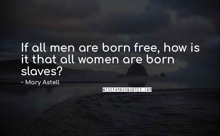 Mary Astell Quotes: If all men are born free, how is it that all women are born slaves?