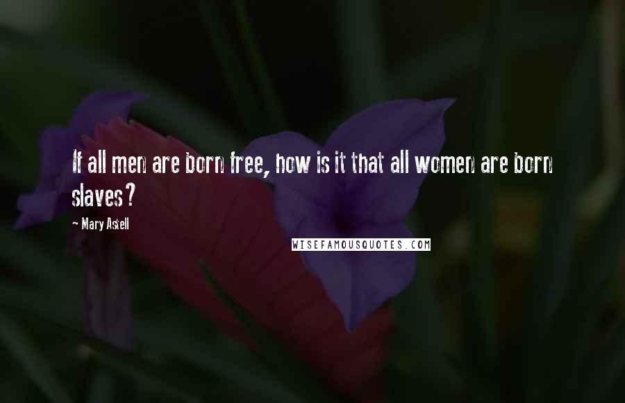 Mary Astell Quotes: If all men are born free, how is it that all women are born slaves?