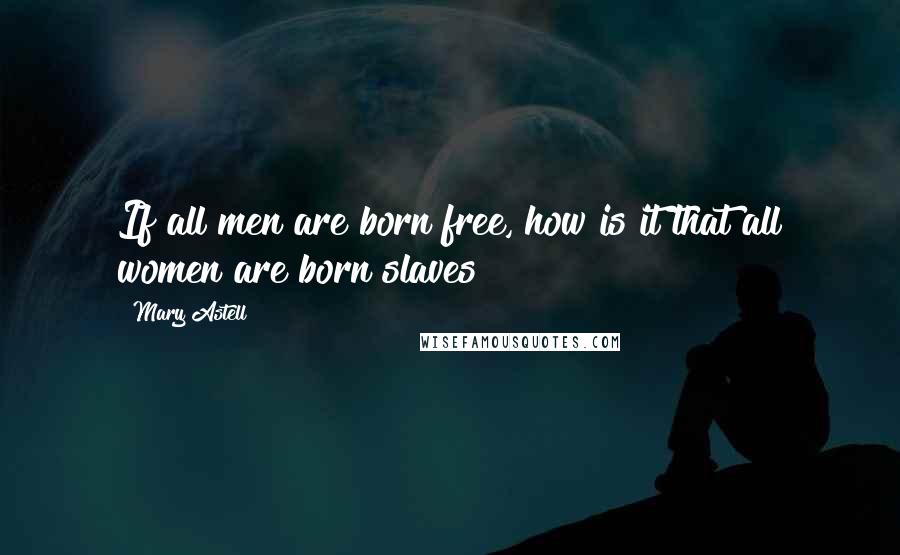 Mary Astell Quotes: If all men are born free, how is it that all women are born slaves?