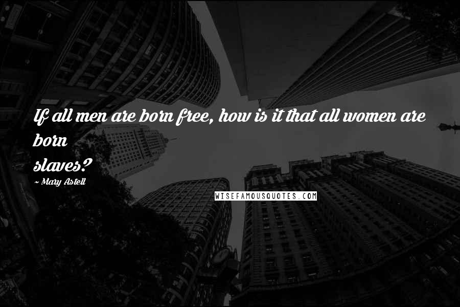 Mary Astell Quotes: If all men are born free, how is it that all women are born slaves?