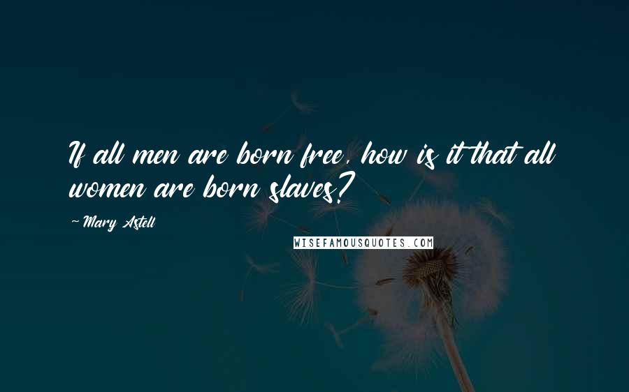 Mary Astell Quotes: If all men are born free, how is it that all women are born slaves?