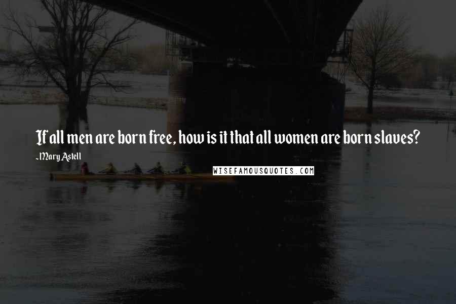 Mary Astell Quotes: If all men are born free, how is it that all women are born slaves?