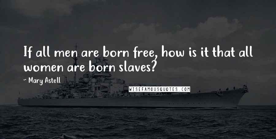 Mary Astell Quotes: If all men are born free, how is it that all women are born slaves?