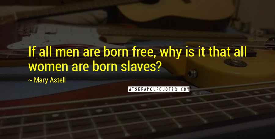 Mary Astell Quotes: If all men are born free, why is it that all women are born slaves?