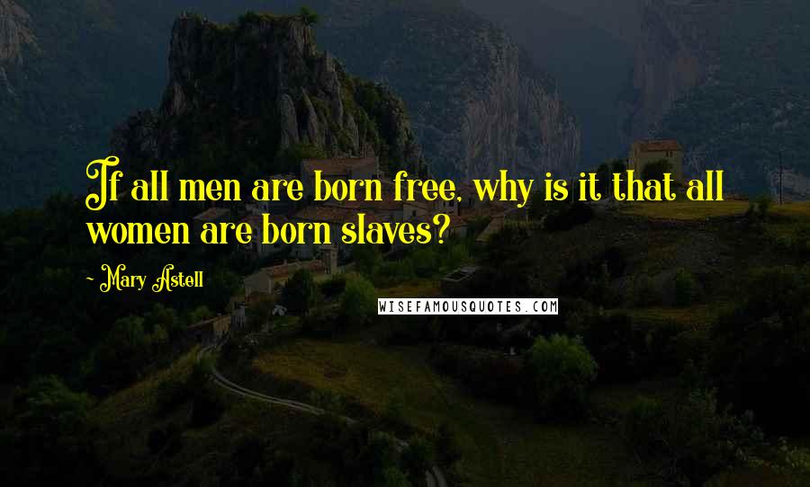 Mary Astell Quotes: If all men are born free, why is it that all women are born slaves?