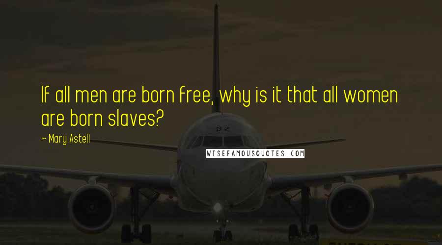 Mary Astell Quotes: If all men are born free, why is it that all women are born slaves?