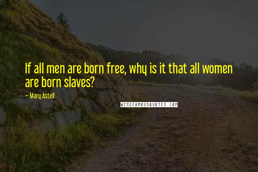 Mary Astell Quotes: If all men are born free, why is it that all women are born slaves?