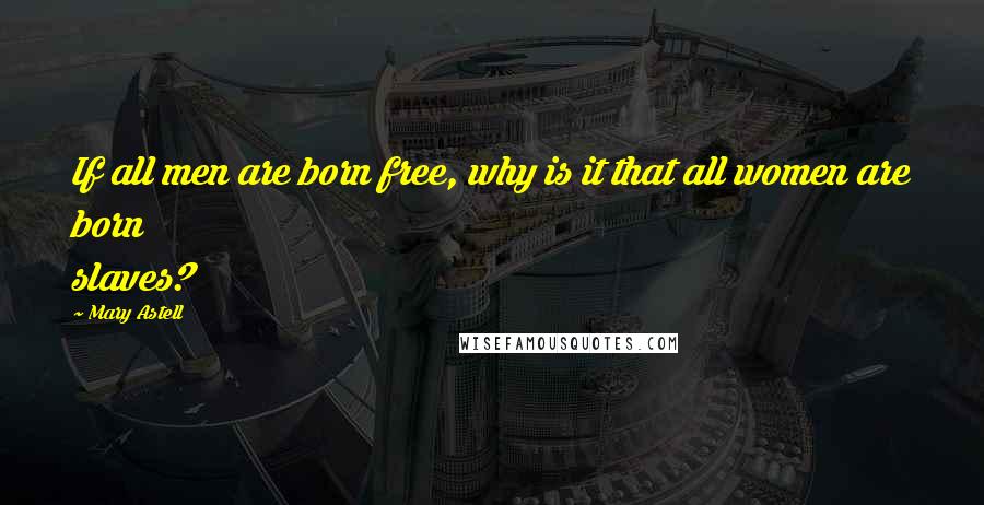 Mary Astell Quotes: If all men are born free, why is it that all women are born slaves?