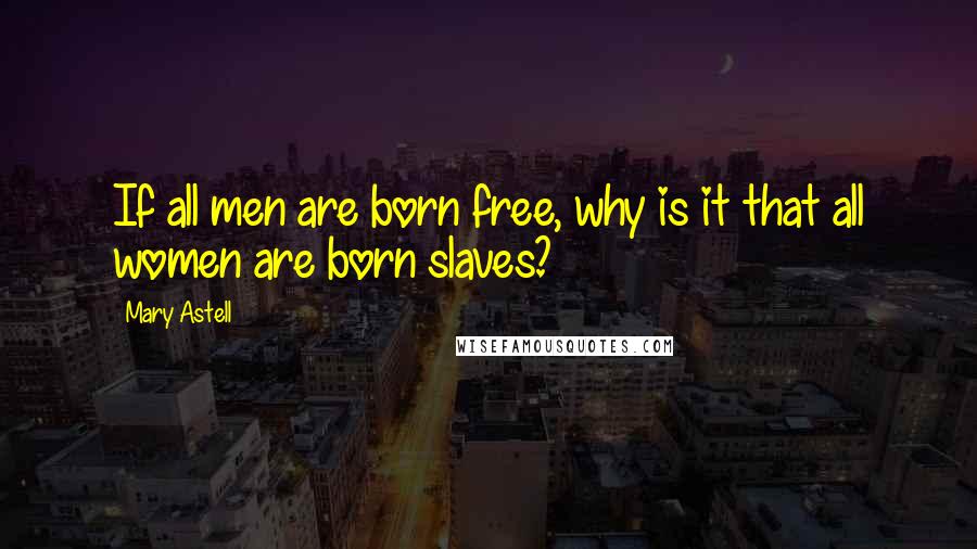 Mary Astell Quotes: If all men are born free, why is it that all women are born slaves?